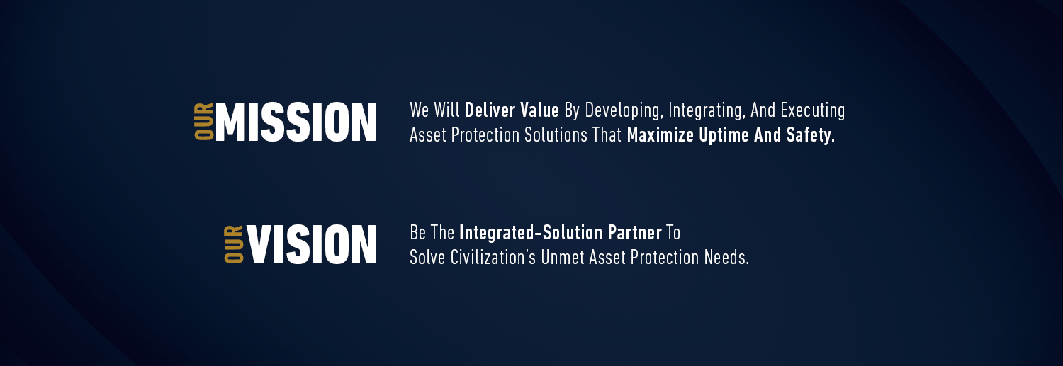 Our Vision: Be The Integrated-Solution Partner To Solve Civilization’s Unmet Asset Protection Needs Our Mission: We Will Deliver Value By Developing, Integrating, And Executing Asset Protection Solutions That Maximize Uptime And Safety